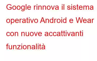 Google rinnova il sistema operativo Android e Wear con nuove accattivanti funzionalità