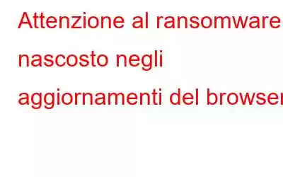 Attenzione al ransomware nascosto negli aggiornamenti del browser