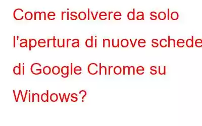 Come risolvere da solo l'apertura di nuove schede di Google Chrome su Windows?