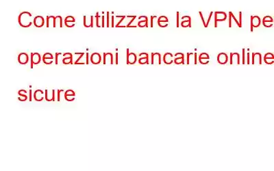 Come utilizzare la VPN per operazioni bancarie online sicure