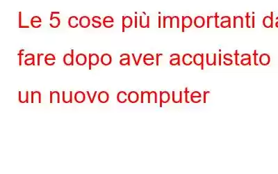 Le 5 cose più importanti da fare dopo aver acquistato un nuovo computer