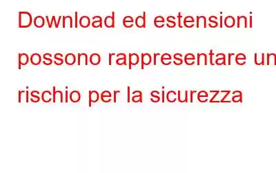 Download ed estensioni possono rappresentare un rischio per la sicurezza