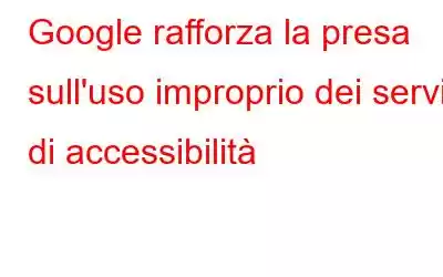 Google rafforza la presa sull'uso improprio dei servizi di accessibilità