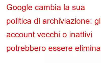 Google cambia la sua politica di archiviazione: gli account vecchi o inattivi potrebbero essere eliminati!