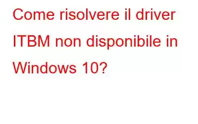 Come risolvere il driver ITBM non disponibile in Windows 10?