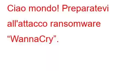 Ciao mondo! Preparatevi all'attacco ransomware “WannaCry”.