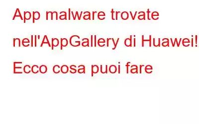 App malware trovate nell'AppGallery di Huawei! Ecco cosa puoi fare