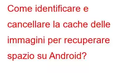 Come identificare e cancellare la cache delle immagini per recuperare spazio su Android?