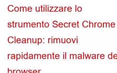 Come utilizzare lo strumento Secret Chrome Cleanup: rimuovi rapidamente il malware del browser