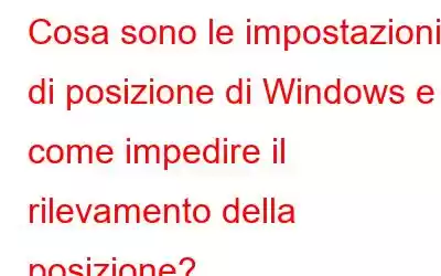 Cosa sono le impostazioni di posizione di Windows e come impedire il rilevamento della posizione?