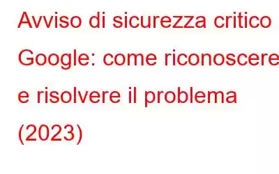 Avviso di sicurezza critico di Google: come riconoscere e risolvere il problema (2023)